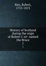 History of Scotland during the reign of Robert I. sir- named the Bruce. 1 - Robert Kerr