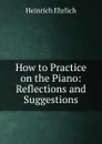 How to Practice on the Piano: Reflections and Suggestions - Heinrich Ehrlich