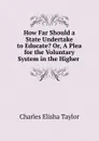 How Far Should a State Undertake to Educate. Or, A Plea for the Voluntary System in the Higher . - Charles Elisha Taylor