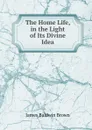 The Home Life, in the Light of Its Divine Idea - James Baldwin Brown
