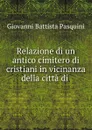 Relazione di un antico cimitero di cristiani in vicinanza della citta di . - Giovanni Battista Pasquini