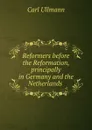 Reformers before the Reformation, principally in Germany and the Netherlands . - Carl Ullmann