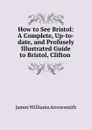 How to See Bristol: A Complete, Up-to-date, and Profusely Illustrated Guide to Bristol, Clifton . - James Williams Arrowsmith