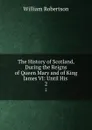 The History of Scotland, During the Reigns of Queen Mary and of King James VI: Until His . 2 - William Robertson