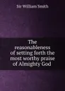 The reasonableness of setting forth the most worthy praise of Almighty God . - Smith William