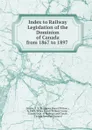 Index to Railway Legislation of the Dominion of Canada from 1867 to 1897 . - James Everett Wilson Currier