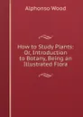 How to Study Plants: Or, Introduction to Botany, Being an Illustrated Flora - Alphonso Wood