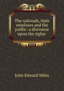 The railroads, their employes and the public: a discourse upon the rights . - John Edward Miles