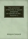 The province of Burma; a report prepared on behalf of the ., Volume 1 - Alleyne Ireland