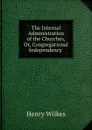 The Internal Administration of the Churches, Or, Congregational Independency . - Henry Wilkes