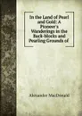 In the Land of Pearl and Gold: A Pioneer.s Wanderings in the Back-blocks and Pearling Grounds of . - Alexander MacDonald