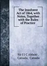 The Insolvent Act of 1864, with Notes, Together with the Rules of Practice . - J.J. C. Abbott