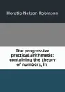 The progressive practical arithmetic: containing the theory of numbers, in . - Horatio N. Robinson