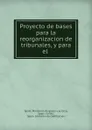 Proyecto de bases para la reorganizacion de tribunales, y para el . - Spain. Ministerio de grazia y justicia