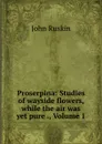 Proserpina: Studies of wayside flowers, while the air was yet pure ., Volume 1 - Рескин