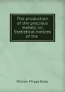 The production of the precious metals: or, Statistical notices of the . - William Phipps Blake