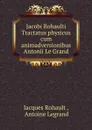 Jacobi Rohaulti Tractatus physicus cum animadversionibus Antonii Le Grand - Jacques Rohault