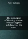 The principles of Greek grammar: comprising the substance of the most . - Peter Bullions
