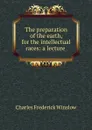 The preparation of the earth, for the intellectual races: a lecture . - Charles Frederick Winslow