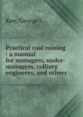 Practical coal mining : a manual for managers, under-managers, colliery engineers, and others - George L. Kerr