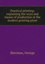 Practical printing; explaining the ways and means of production in the modern printing plant - George Sherman