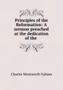 Principles of the Reformation: A sermon preached at the dedication of the . - Charles Wentworth Upham