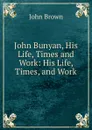 John Bunyan, His Life, Times and Work: His Life, Times, and Work - John Brown