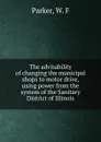 The advisability of changing the municipal shops to motor drive, using power from the system of the Sanitary District of Illinois - W.F. Parker