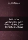 Politische Arithmetik: oder die Arithmetik des taglichen Lebens - Moritz Cantor