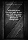 Polished stone articles used by the New York aborigines before and during European occupation - William Martin Beauchamp