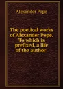 The poetical works of Alexander Pope. To which is prefixed, a life of the author - Pope Alexander