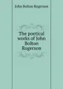 The poetical works of John Bolton Rogerson - John Bolton Rogerson