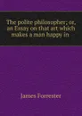 The polite philosopher; or, an Essay on that art which makes a man happy in . - James Forrester