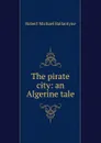 The pirate city: an Algerine tale - Robert Michael Ballantyne