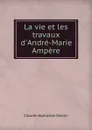 La vie et les travaux d.Andre-Marie Ampere - Claude-Alphonse Valson