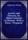 Leaves and Flowers, Or, Object Lessons in Botany: With a Flora : Prepared . - Alphonso Wood