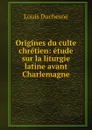 Origines du culte chretien: etude sur la liturgie latine avant Charlemagne - Louis Duchesne