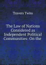 The Law of Nations Considered as Independent Political Communities: On the . - Travers Twiss