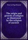 The origin and growth of religion as illustrated by the religion of ancient . - Peter le Page Renouf