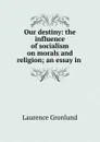 Our destiny: the influence of socialism on morals and religion; an essay in . - Laurence Gronlund