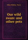 Our wild swan: and other pets - Ellen Webley-Parry