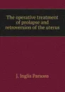 The operative treatment of prolapse and retroversion of the uterus - J. Inglis Parsons