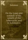 On the types and symbols of the vessels of the tabernacle, and in Solomon.s . - Solomon