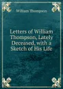 Letters of William Thompson, Lately Deceased, with a Sketch of His Life - William Thompson