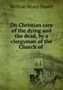 On Christian care of the dying and the dead, by a clergyman of the Church of . - William Henry Sewell