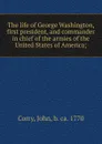 The life of George Washington, first president, and commander in chief of the armies of the United States of America; - John Corry