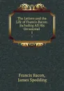 The Letters and the Life of Francis Bacon: Including All His Occasional . 1 - Francis Bacon