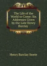 The Life of the World to Come: Six Addresses Given by the Late Henry Barclay . - Henry Barclay Swete