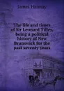 The life and times of Sir Leonard Tilley, being a political history of New Brunswick for the past seventy years - Hannay James