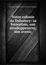 Notre colonie du Dahomey: sa formation, son developpement, son avenir - Georges Alphonse Florent Octave François